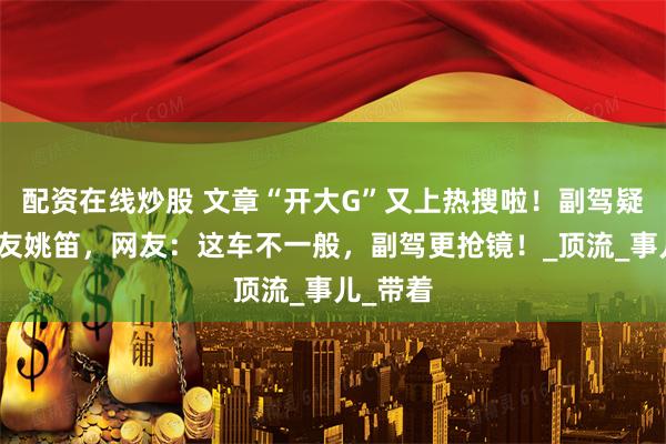配资在线炒股 文章“开大G”又上热搜啦！副驾疑似前女友姚笛，网友：这车不一般，副驾更抢镜！_顶流_事儿_带着