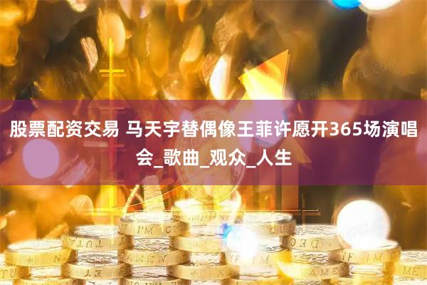 股票配资交易 马天宇替偶像王菲许愿开365场演唱会_歌曲_观众_人生