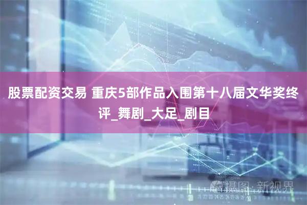 股票配资交易 重庆5部作品入围第十八届文华奖终评_舞剧_大足_剧目