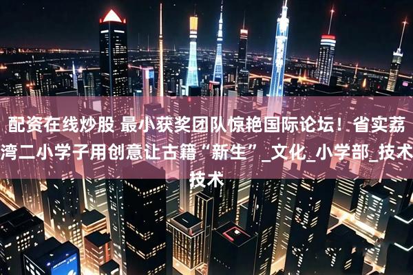 配资在线炒股 最小获奖团队惊艳国际论坛！省实荔湾二小学子用创意让古籍“新生”_文化_小学部_技术
