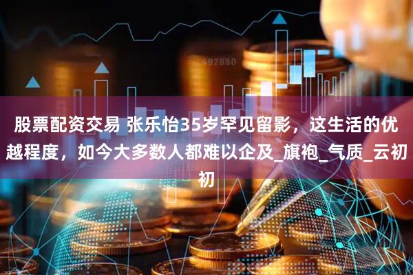 股票配资交易 张乐怡35岁罕见留影，这生活的优越程度，如今大多数人都难以企及_旗袍_气质_云初
