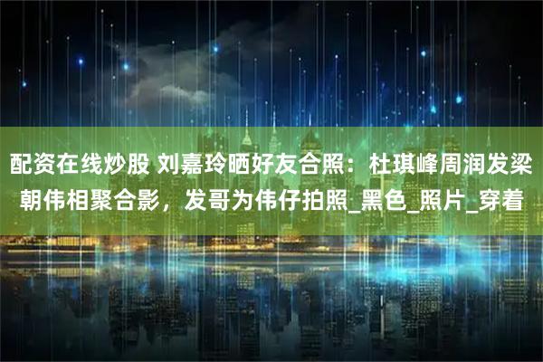 配资在线炒股 刘嘉玲晒好友合照：杜琪峰周润发梁朝伟相聚合影，发哥为伟仔拍照_黑色_照片_穿着