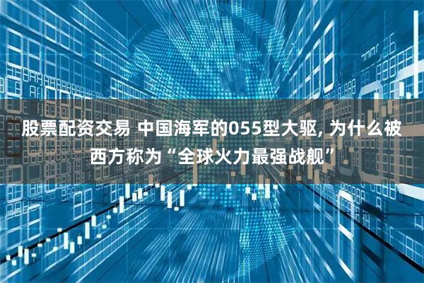 股票配资交易 中国海军的055型大驱, 为什么被西方称为“全球火力最强战舰”