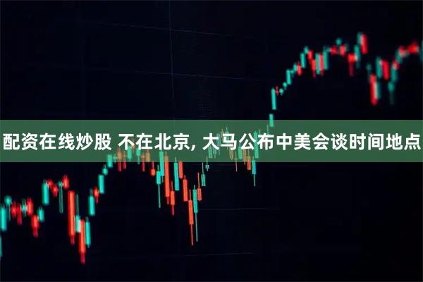 配资在线炒股 不在北京, 大马公布中美会谈时间地点