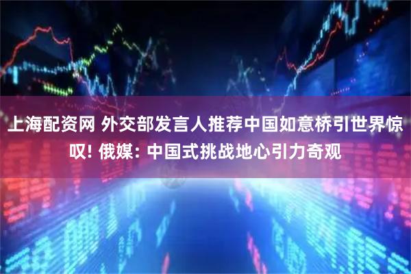 上海配资网 外交部发言人推荐中国如意桥引世界惊叹! 俄媒: 中国式挑战地心引力奇观