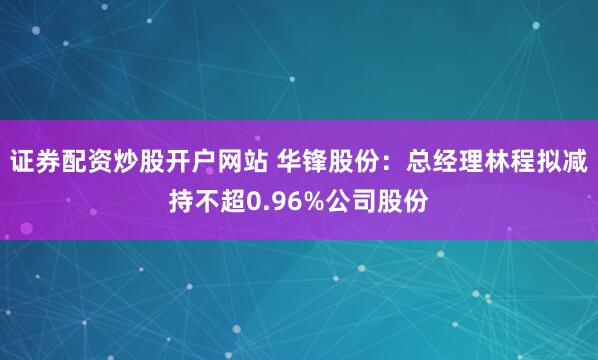 证券配资炒股开户网站 华锋股份：总经理林程拟减持不超0.96%公司股份