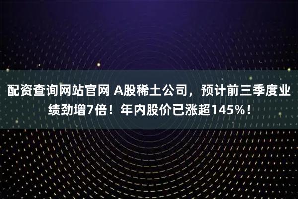 配资查询网站官网 A股稀土公司，预计前三季度业绩劲增7倍！年内股价已涨超145%！