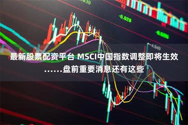 最新股票配资平台 MSCI中国指数调整即将生效……盘前重要消息还有这些