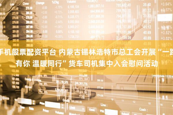 手机股票配资平台 内蒙古锡林浩特市总工会开展“一路有你 温暖同行”货车司机集中入会慰问活动