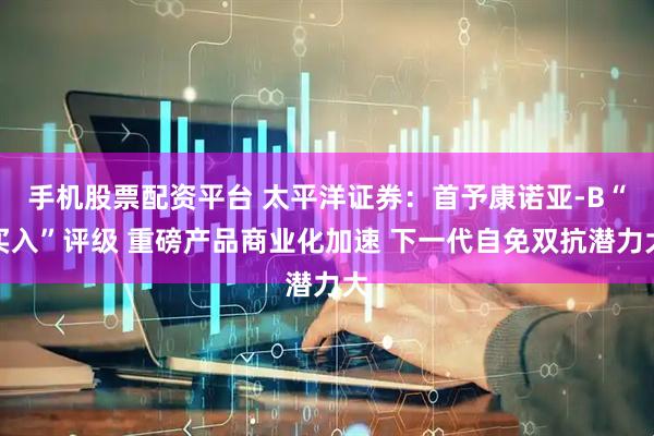 手机股票配资平台 太平洋证券：首予康诺亚-B“买入”评级 重磅产品商业化加速 下一代自免双抗潜力大