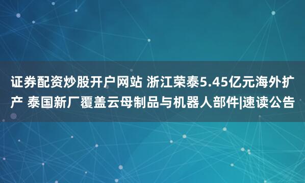 证券配资炒股开户网站 浙江荣泰5.45亿元海外扩产 泰国新厂覆盖云母制品与机器人部件|速读公告