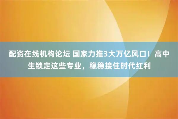 配资在线机构论坛 国家力推3大万亿风口！高中生锁定这些专业，稳稳接住时代红利